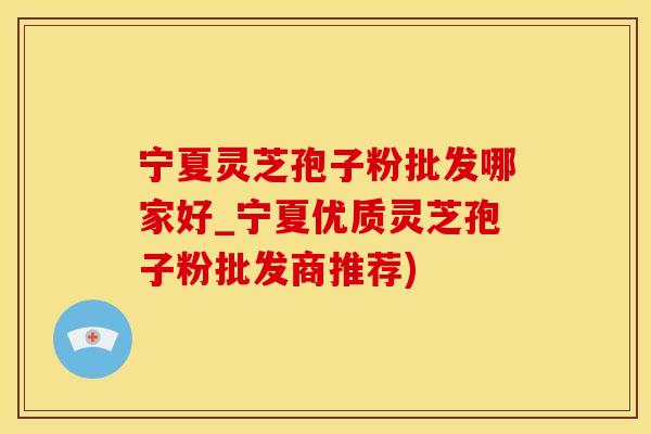 宁夏灵芝孢子粉批发哪家好_宁夏优质灵芝孢子粉批发商推荐)