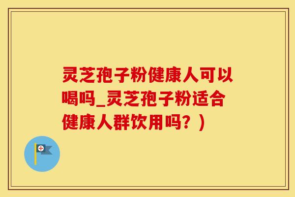 灵芝孢子粉健康人可以喝吗_灵芝孢子粉适合健康人群饮用吗？)