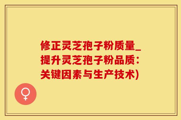 修正灵芝孢子粉质量_提升灵芝孢子粉品质:关键因素与生产技术)