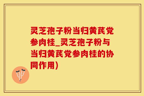灵芝孢子粉当归黄芪党参肉桂_灵芝孢子粉与当归黄芪党参肉桂的协同作用)