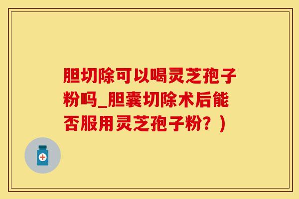 胆切除可以喝灵芝孢子粉吗_胆囊切除术后能否服用灵芝孢子粉?)