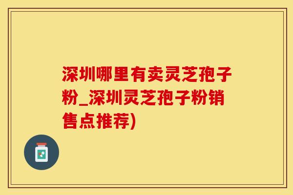深圳哪里有卖灵芝孢子粉_深圳灵芝孢子粉销售点推荐)