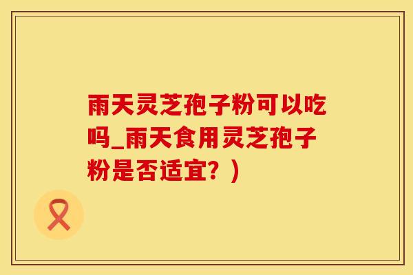 雨天灵芝孢子粉可以吃吗_雨天食用灵芝孢子粉是否适宜?)
