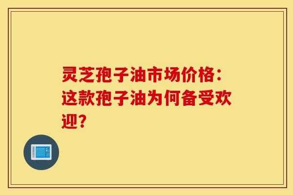 灵芝孢子油市场价格：这款孢子油为何备受欢迎？
