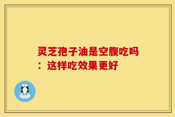 灵芝孢子油是空腹吃吗：这样吃效果更好