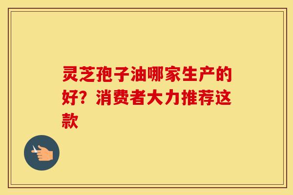 灵芝孢子油哪家生产的好?消费者大力推荐这款