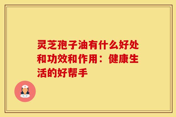 灵芝孢子油有什么好处和功效和作用:健康生活的好帮手