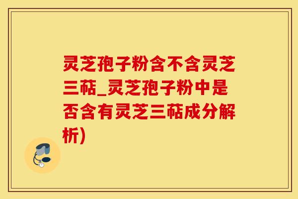 灵芝孢子粉含不含灵芝三萜_灵芝孢子粉中是否含有灵芝三萜成分解析)