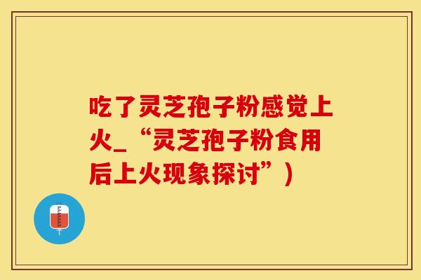 吃了灵芝孢子粉感觉上火_“灵芝孢子粉食用后上火现象探讨”)