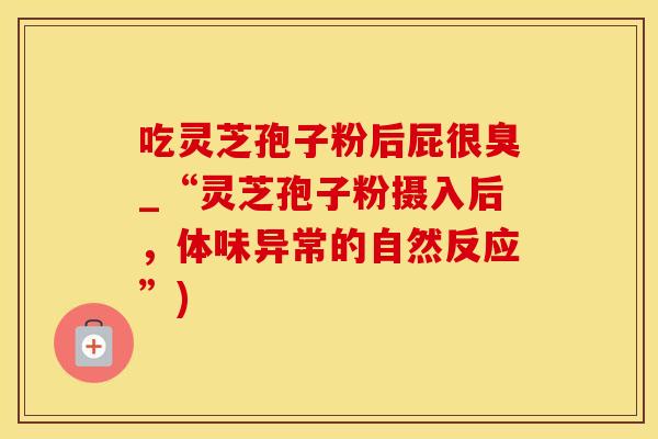 吃灵芝孢子粉后屁很臭_“灵芝孢子粉摄入后,体味异常的自然反应”)