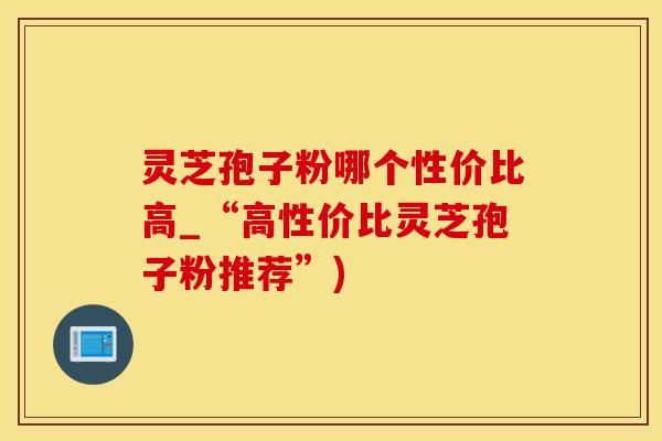 灵芝孢子粉哪个性价比高_“高性价比灵芝孢子粉推荐”)