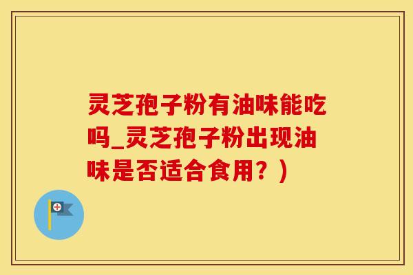 灵芝孢子粉有油味能吃吗_灵芝孢子粉出现油味是否适合食用？)