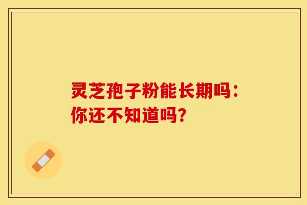 灵芝孢子粉能长期吗：你还不知道吗？