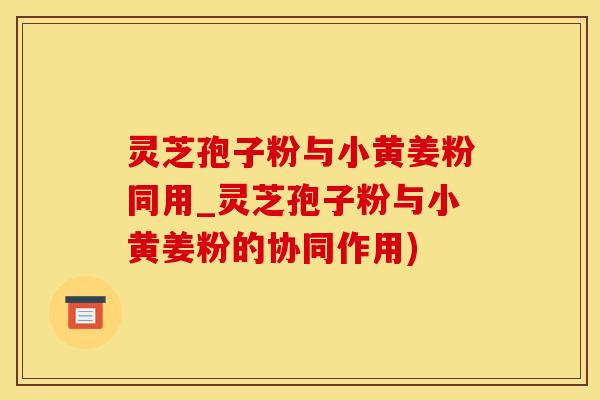 灵芝孢子粉与小黄姜粉同用_灵芝孢子粉与小黄姜粉的协同作用)