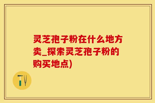 灵芝孢子粉在什么地方卖_探索灵芝孢子粉的购买地点)
