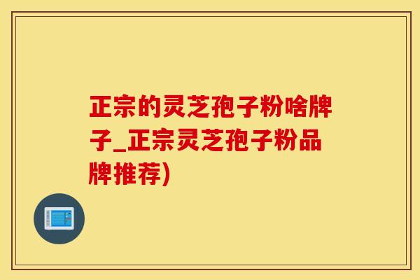 正宗的灵芝孢子粉啥牌子_正宗灵芝孢子粉品牌推荐)