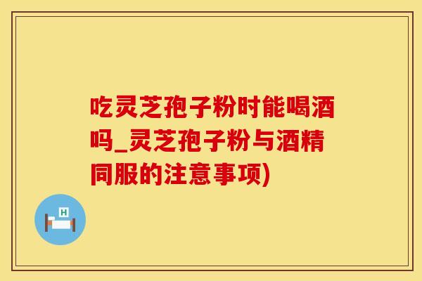 吃灵芝孢子粉时能喝酒吗_灵芝孢子粉与酒精同服的注意事项)