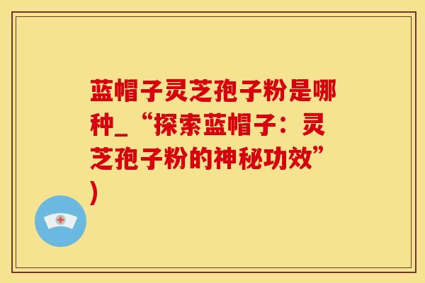 蓝帽子灵芝孢子粉是哪种_“探索蓝帽子：灵芝孢子粉的神秘功效”)