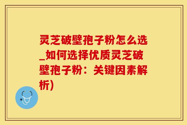 灵芝破壁孢子粉怎么选_如何选择优质灵芝破壁孢子粉：关键因素解析)