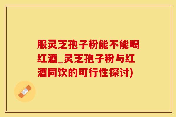 服灵芝孢子粉能不能喝红酒_灵芝孢子粉与红酒同饮的可行性探讨)