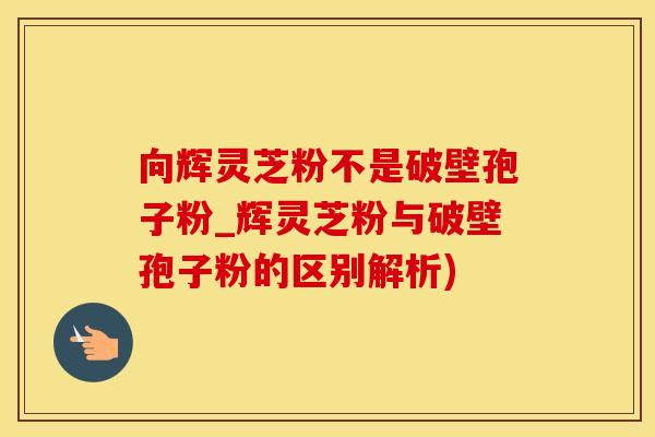 向辉灵芝粉不是破壁孢子粉_辉灵芝粉与破壁孢子粉的区别解析)