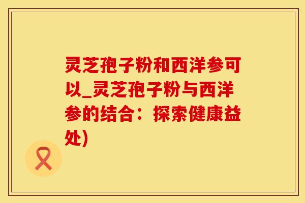 灵芝孢子粉和西洋参可以_灵芝孢子粉与西洋参的结合：探索健康益处)