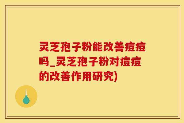 灵芝孢子粉能改善痘痘吗_灵芝孢子粉对痘痘的改善作用研究)