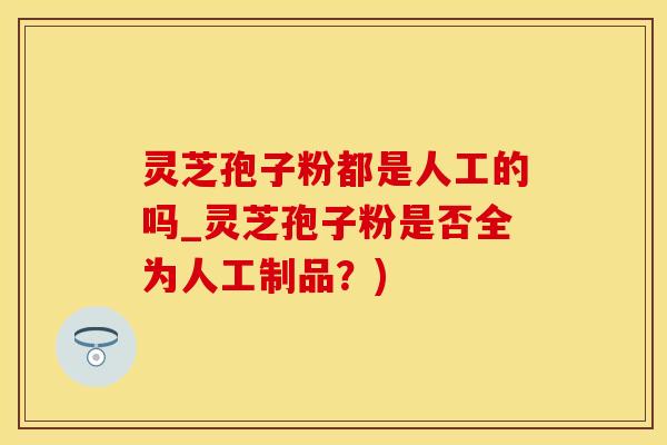 灵芝孢子粉都是人工的吗_灵芝孢子粉是否全为人工制品?)
