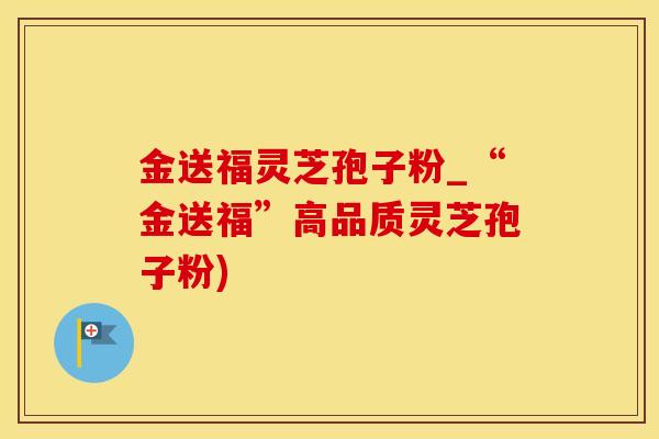金送福灵芝孢子粉_“金送福”高品质灵芝孢子粉)