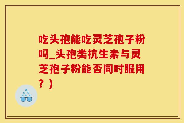 吃头孢能吃灵芝孢子粉吗_头孢类抗生素与灵芝孢子粉能否同时服用？)