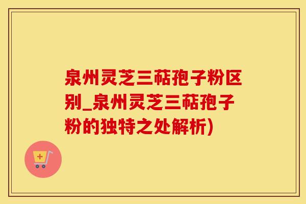 泉州灵芝三萜孢子粉区别_泉州灵芝三萜孢子粉的独特之处解析)