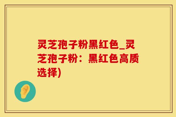 灵芝孢子粉黑红色_灵芝孢子粉：黑红色高质选择)
