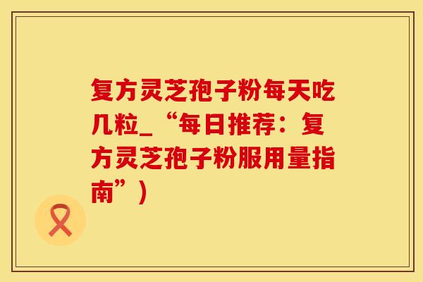 复方灵芝孢子粉每天吃几粒_“每日推荐：复方灵芝孢子粉服用量指南”)