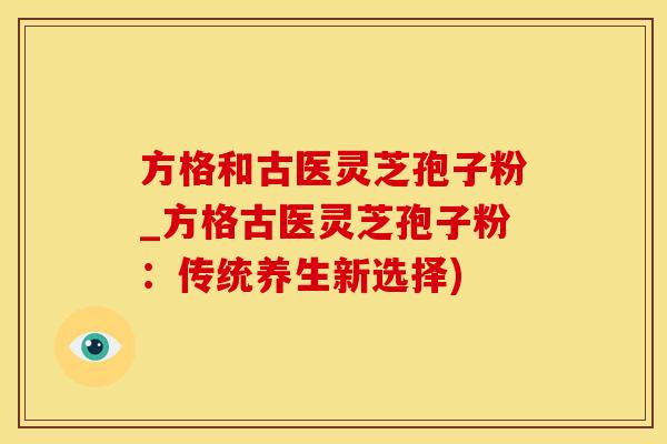 方格和古医灵芝孢子粉_方格古医灵芝孢子粉：传统养生新选择)