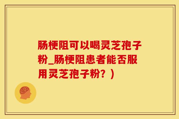 肠梗阻可以喝灵芝孢子粉_肠梗阻患者能否服用灵芝孢子粉？)