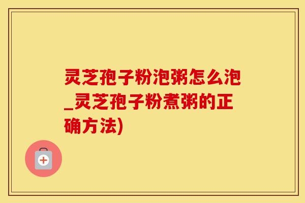 灵芝孢子粉泡粥怎么泡_灵芝孢子粉煮粥的正确方法)