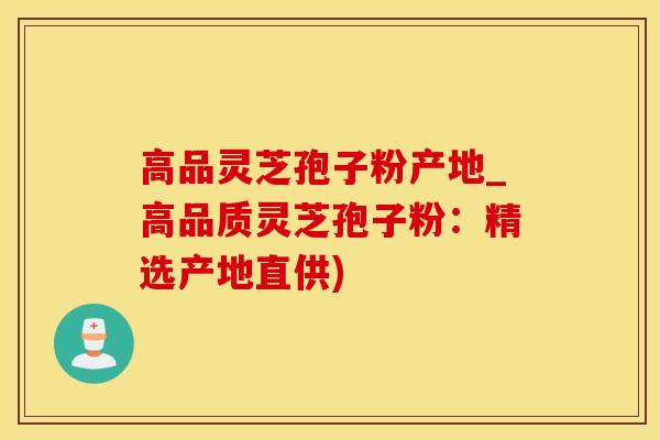 高品灵芝孢子粉产地_高品质灵芝孢子粉:精选产地直供)