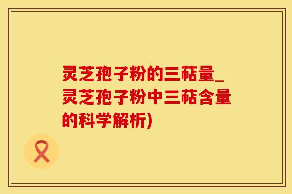 灵芝孢子粉的三萜量_灵芝孢子粉中三萜含量的科学解析)