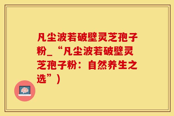 凡尘波若破壁灵芝孢子粉_“凡尘波若破壁灵芝孢子粉：自然养生之选”)