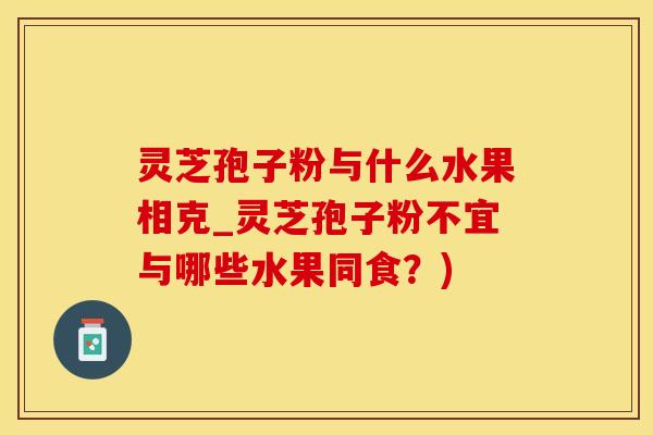 灵芝孢子粉与什么水果相克_灵芝孢子粉不宜与哪些水果同食？)
