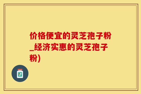 价格便宜的灵芝孢子粉_经济实惠的灵芝孢子粉)