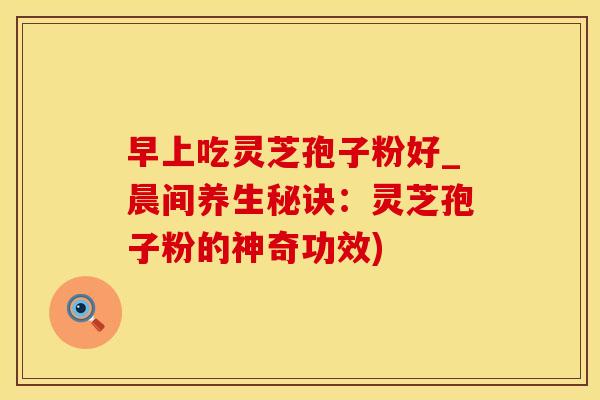早上吃灵芝孢子粉好_晨间养生秘诀:灵芝孢子粉的神奇功效)