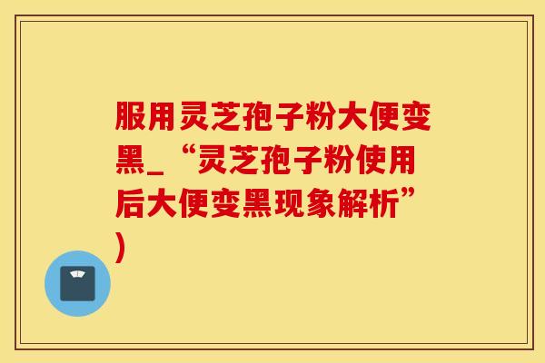 服用灵芝孢子粉大便变黑_“灵芝孢子粉使用后大便变黑现象解析”)