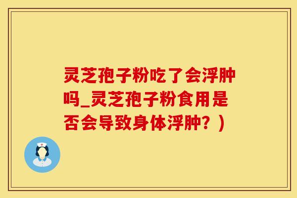 灵芝孢子粉吃了会浮肿吗_灵芝孢子粉食用是否会导致身体浮肿?)