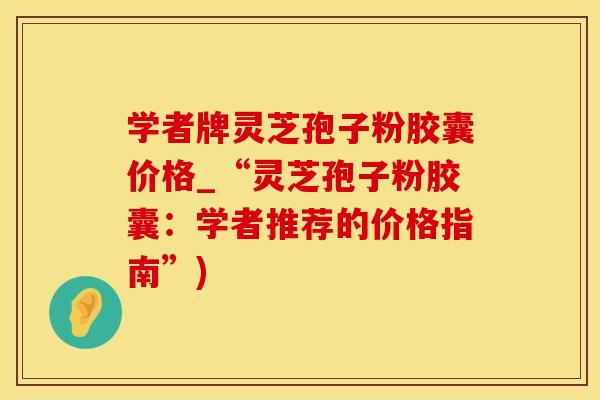 学者牌灵芝孢子粉胶囊价格_“灵芝孢子粉胶囊:学者推荐的价格指南”)