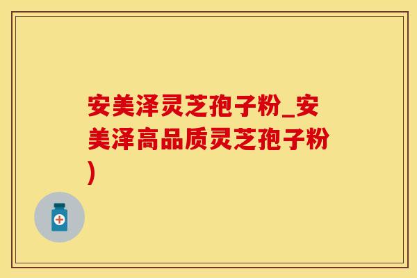 安美泽灵芝孢子粉_安美泽高品质灵芝孢子粉)