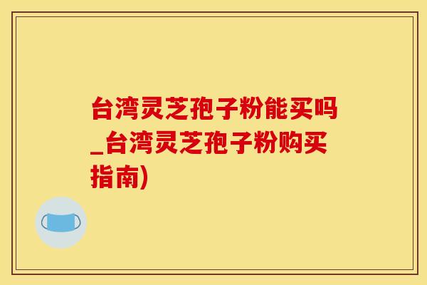 台湾灵芝孢子粉能买吗_台湾灵芝孢子粉购买指南)