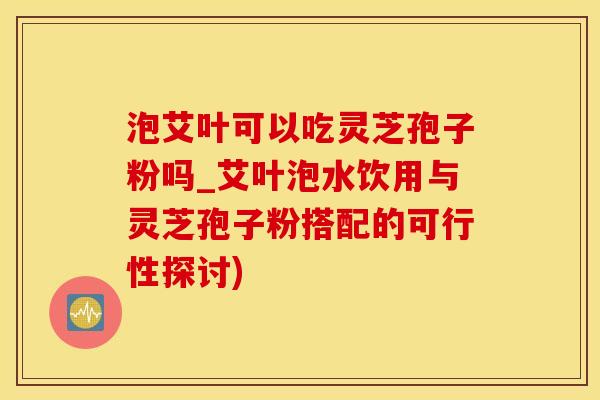 泡艾叶可以吃灵芝孢子粉吗_艾叶泡水饮用与灵芝孢子粉搭配的可行性探讨)