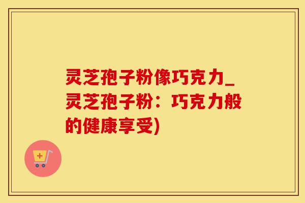 灵芝孢子粉像巧克力_灵芝孢子粉:巧克力般的健康享受)