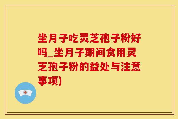 坐月子吃灵芝孢子粉好吗_坐月子期间食用灵芝孢子粉的益处与注意事项)
